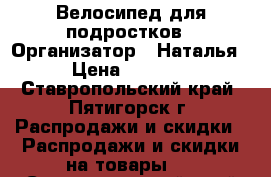 Велосипед для подростков › Организатор ­ Наталья › Цена ­ 7 555 - Ставропольский край, Пятигорск г. Распродажи и скидки » Распродажи и скидки на товары   . Ставропольский край